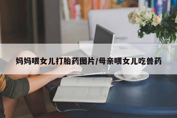 网上卖打胎药的微信号妈妈喂女儿打胎药图片/母亲喂女儿吃兽药