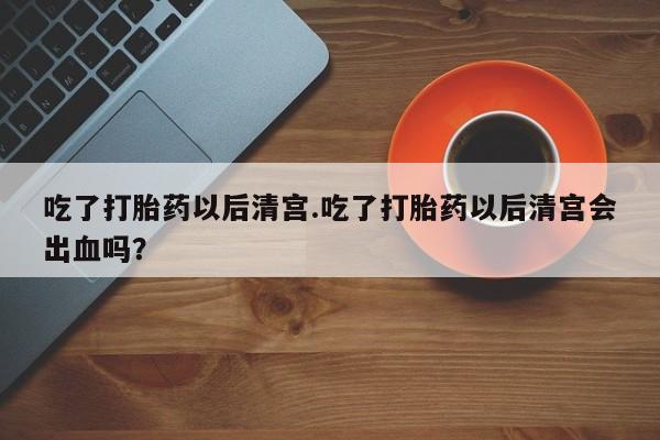 网上卖打胎药的微信号吃了打胎药以后清宫.吃了打胎药以后清宫会出血吗？