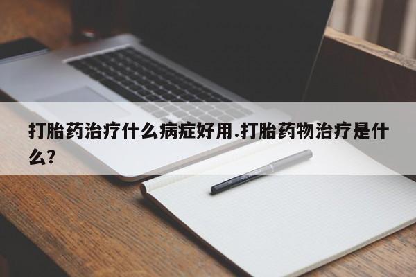网上卖打胎药的微信号打胎药治疗什么病症好用.打胎药物治疗是什么？