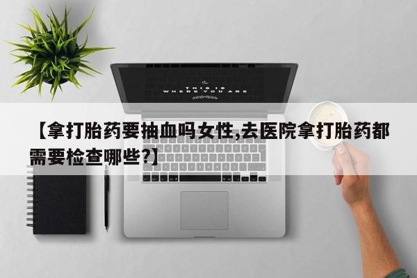 网上卖打胎药的微信号【拿打胎药要抽血吗女性,去医院拿打胎药都需要检查哪些?】