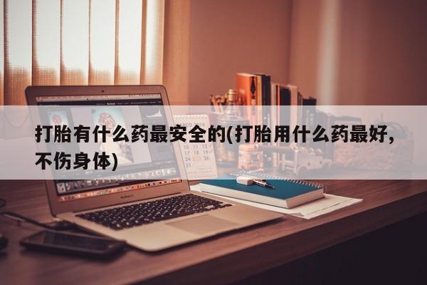 网上卖打胎药的微信号打胎有什么药最安全的(打胎用什么药最好,不伤身体)
