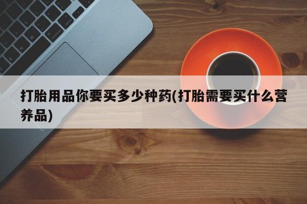 网上卖打胎药的微信号打胎用品你要买多少种药(打胎需要买什么营养品)