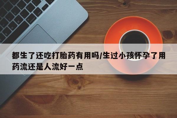 网上卖打胎药的微信号都生了还吃打胎药有用吗/生过小孩怀孕了用药流还是人流好一点