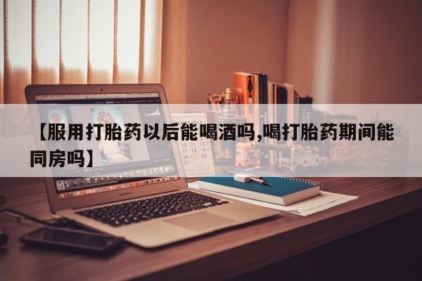 网上卖打胎药的微信号【服用打胎药以后能喝酒吗,喝打胎药期间能同房吗】