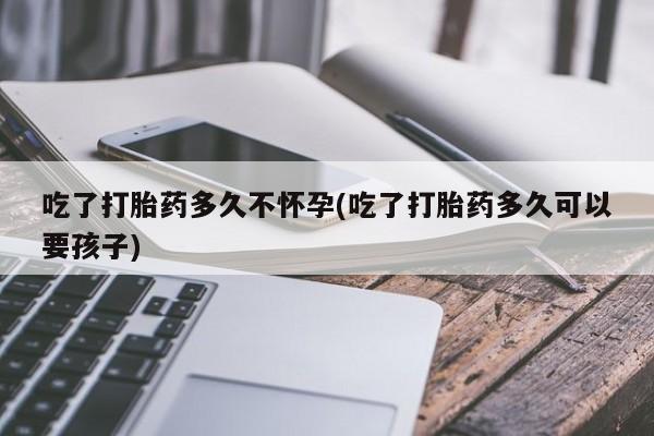网上卖打胎药的微信号吃了打胎药多久不怀孕(吃了打胎药多久可以要孩子)