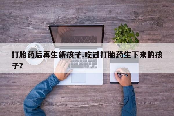 网上卖打胎药的微信号打胎药后再生新孩子.吃过打胎药生下来的孩子？