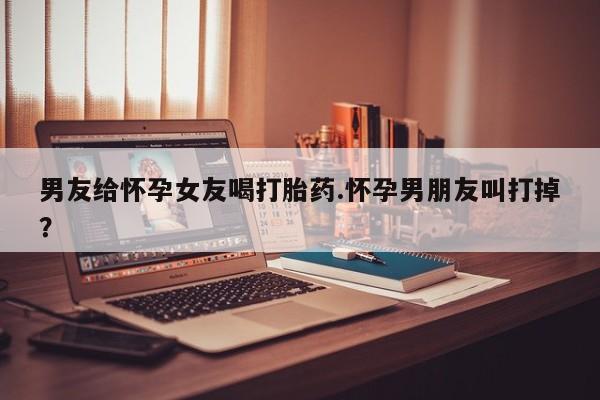 网上卖打胎药的微信号男友给怀孕女友喝打胎药.怀孕男朋友叫打掉？