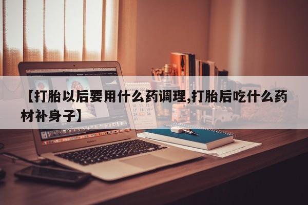 网上卖打胎药的微信号【打胎以后要用什么药调理,打胎后吃什么药材补身子】