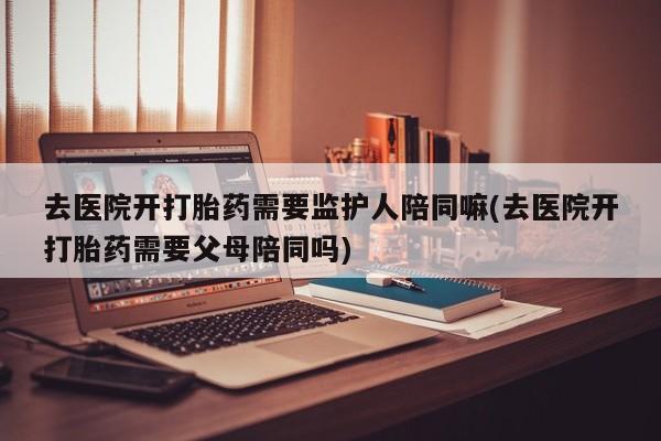 网上卖打胎药的微信号去医院开打胎药需要监护人陪同嘛(去医院开打胎药需要父母陪同吗)