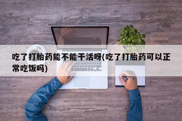 网上卖打胎药的微信号吃了打胎药能不能干活呀(吃了打胎药可以正常吃饭吗)