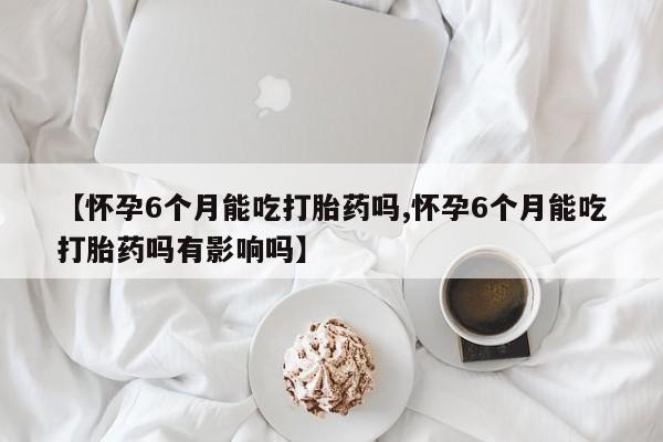 网上卖打胎药的微信号【怀孕6个月能吃打胎药吗,怀孕6个月能吃打胎药吗有影响吗】