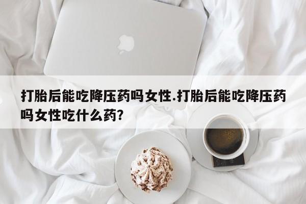 网上卖打胎药的微信号打胎后能吃降压药吗女性.打胎后能吃降压药吗女性吃什么药？