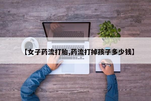 网上卖打胎药的微信号【女子药流打胎,药流打掉孩子多少钱】