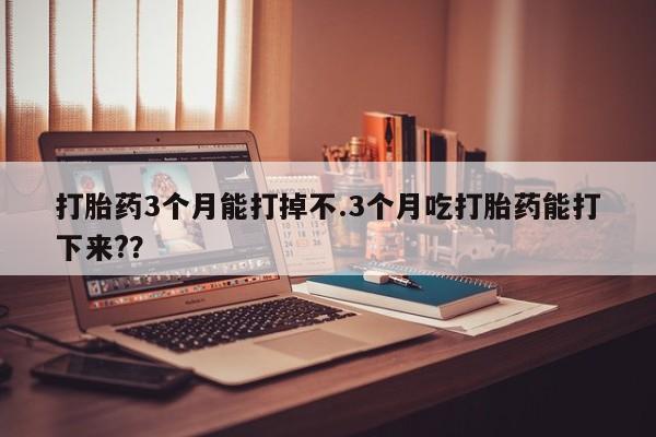 网上卖打胎药的微信号打胎药3个月能打掉不.3个月吃打胎药能打下来?？