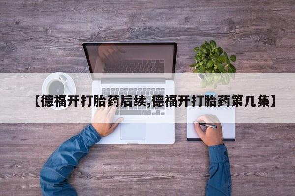 网上卖打胎药的微信号【德福开打胎药后续,德福开打胎药第几集】