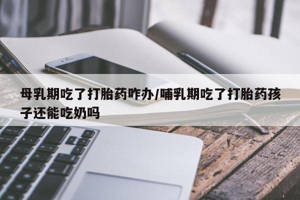 网上卖打胎药的微信号母乳期吃了打胎药咋办/哺乳期吃了打胎药孩子还能吃奶吗