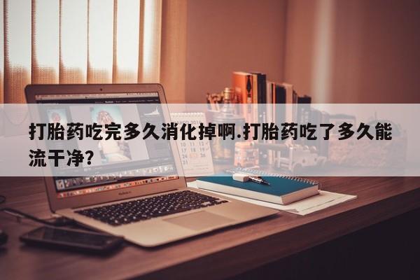 网上卖打胎药的微信号打胎药吃完多久消化掉啊.打胎药吃了多久能流干净？