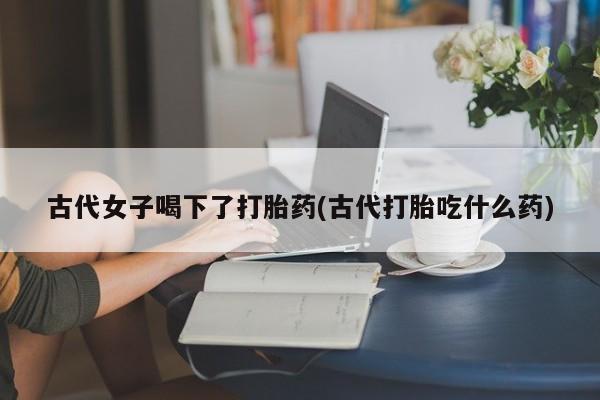 网上卖打胎药的微信号古代女子喝下了打胎药(古代打胎吃什么药)