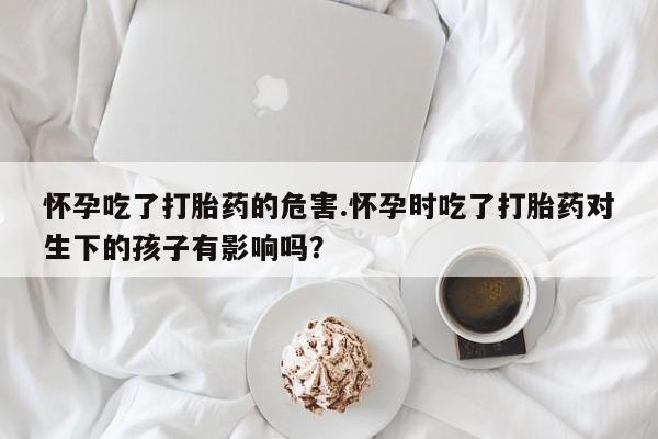 网上卖打胎药的微信号怀孕吃了打胎药的危害.怀孕时吃了打胎药对生下的孩子有影响吗？