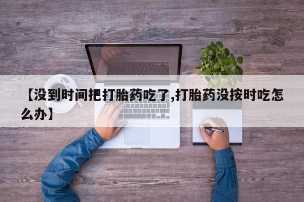 网上卖打胎药的微信号【没到时间把打胎药吃了,打胎药没按时吃怎么办】