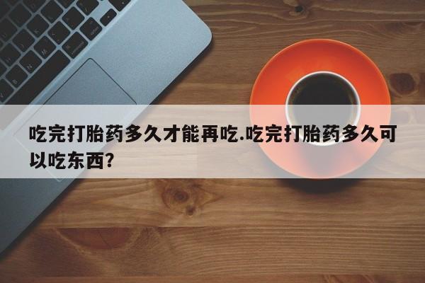 网上卖打胎药的微信号吃完打胎药多久才能再吃.吃完打胎药多久可以吃东西？