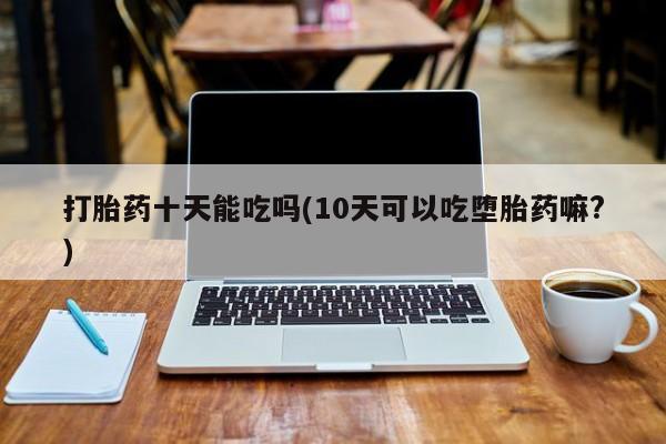 网上卖打胎药的微信号打胎药十天能吃吗(10天可以吃堕胎药嘛?)