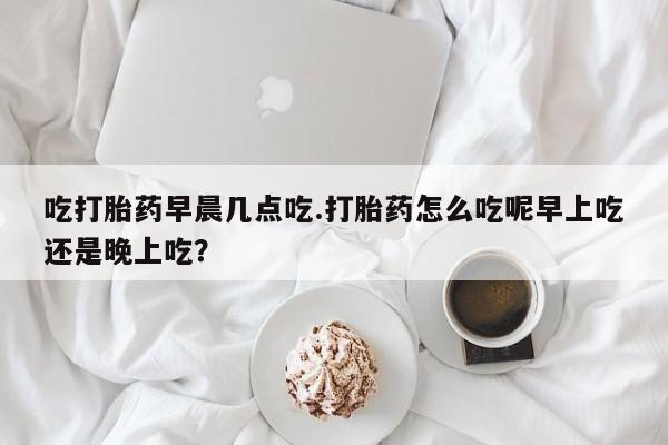 网上卖打胎药的微信号吃打胎药早晨几点吃.打胎药怎么吃呢早上吃还是晚上吃？