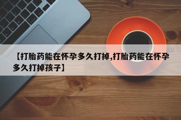 网上卖打胎药的微信号【打胎药能在怀孕多久打掉,打胎药能在怀孕多久打掉孩子】