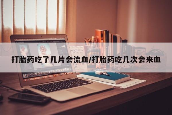 网上卖打胎药的微信号打胎药吃了几片会流血/打胎药吃几次会来血