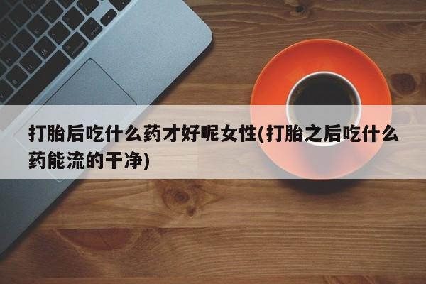 网上卖打胎药的微信号打胎后吃什么药才好呢女性(打胎之后吃什么药能流的干净)