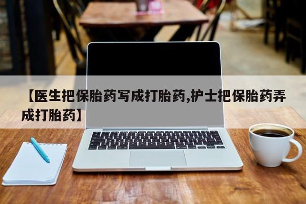 网上卖打胎药的微信号【医生把保胎药写成打胎药,护士把保胎药弄成打胎药】