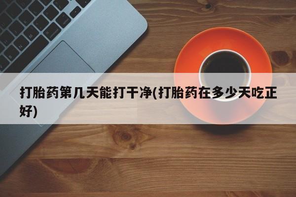 网上卖打胎药的微信号打胎药第几天能打干净(打胎药在多少天吃正好)