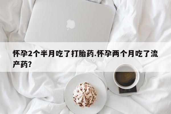 网上卖打胎药的微信号怀孕2个半月吃了打胎药.怀孕两个月吃了流产药？