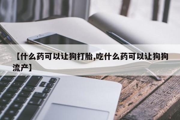 网上卖打胎药的微信号【什么药可以让狗打胎,吃什么药可以让狗狗流产】