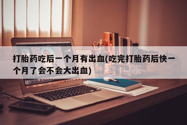 网上卖打胎药的微信号打胎药吃后一个月有出血(吃完打胎药后快一个月了会不会大出血)