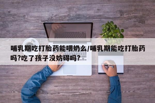 网上卖打胎药的微信号哺乳期吃打胎药能喂奶么/哺乳期能吃打胎药吗?吃了孩子没妨碍吗?