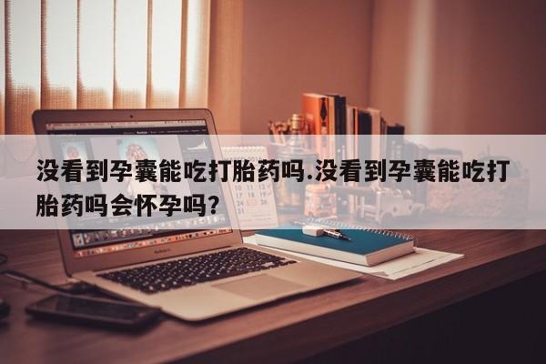 网上卖打胎药的微信号没看到孕囊能吃打胎药吗.没看到孕囊能吃打胎药吗会怀孕吗？