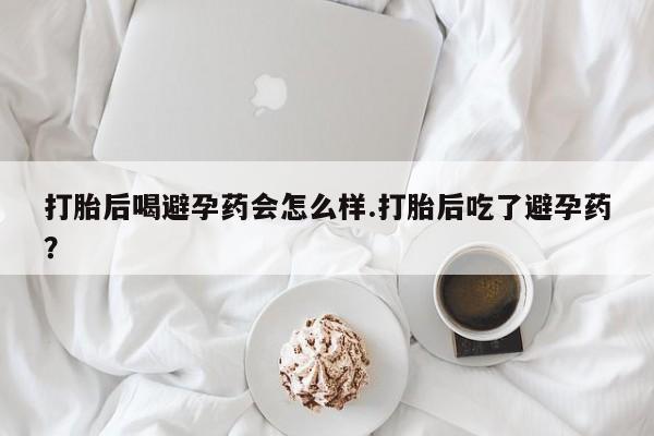 网上卖打胎药的微信号打胎后喝避孕药会怎么样.打胎后吃了避孕药？